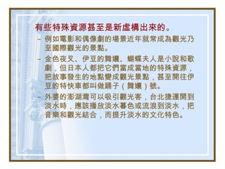 有些特殊資源甚至是新虛構出來的。
– 例如電影和偶像劇的場景近年就常成為觀光乃
至國際觀光的景點。
– 金色夜叉、伊豆的舞孃、蝴蝶夫人是小說和歌
劇，但日本人都把它們當成當地的特殊資源，
把故事發生的地點變成觀光景點，甚至開往伊
豆的特快車都叫做踊子（舞孃）號。
– 外婆的澎湖灣可以吸引觀光客，台北捷運開到
淡水時，應該播放淡水暮色或流浪到淡水，把
音樂和觀光結合，而提升淡水的文化特色。
 
