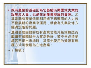 • 既有產業的基礎因為它萎縮而閒置或失業的
設施及人員，也是在地產業發展的資源。尤
其是既有產業低度利用或不再運用的人力若
不發展新的產業來運用，就會有失業及地方
經濟沒落的問題。
→ 遭遇發展困難的既有產業若能升級或轉型而
繼續有國際競爭力當然最好，若不幸必須萎
縮甚至退出市場時，其原先使用的資源有幾
種方式可發展為在地產業：
→ （接後）
 