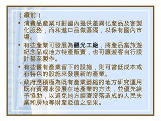 （續前）
• 消費品產業可對國內提供差異化產品及客製
化服務，而和進口品做區隔，以保有國內市
場。
• 有些產業可發展為觀光工廠，將產品當旅遊
紀念品或地方特產販賣，也可讓遊客自行設
計甚至製作。
• 有些舊有產業留下的設施，則可當低成本或
有特色的設施來發展新的產業。
→ 政府應積極為既有產業萎縮的地方研究運用
既有資源來發展在地產業的方法，並優先給
予協助，以避免地方經濟沒落造成的人民失
業和房地等財產貶值之惡果。
 