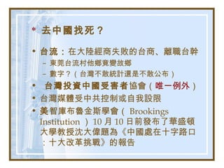 * 去中國找死？
• 台流：在大陸經商失敗的台商、離職台幹
– 東莞台流村他鄉竟變故鄉
– 數字？（台灣不敢統計還是不敢公布）
• 台灣投資中國受害者協會（唯一例外）
• 台灣媒體受中共控制或自我設限
• 美智庫布魯金斯學會（ Brookings
Institution ） 10 月 10 日前發布了華盛頓
大學教授沈大偉題為《中國處在十字路口
：十大改革挑戰》的報告
 