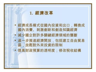 1. 經濟改革
• 經濟成長模式從國內投資和出口，轉換成
國內消費、刺激創新和創造知識經濟
• 減少國企對許多關鍵經濟領域的壟斷
• 進一步推進經濟開放，包括建立自由貿易
區，放鬆對外來投資的限制
• 提高財政預算的透明度；修改稅收結構
 