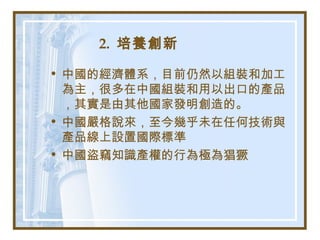 2. 培養創新
• 中國的經濟體系，目前仍然以組裝和加工
為主，很多在中國組裝和用以出口的產品
，其實是由其他國家發明創造的。
• 中國嚴格說來，至今幾乎未在任何技術與
產品線上設置國際標準
• 中國盜竊知識產權的行為極為猖獗
 