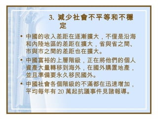 3. 減少社會不平等和不穩
定
• 中國的收入差距在逐漸擴大，不僅是沿海
和內陸地區的差距在擴大，省與省之間、
市與市之間的差距也在擴大。
• 中國富裕的上層階級，正在將他們的個人
資產大量轉移到海外，在國外購置地產，
並且準備要永久移民國外。
• 中國社會各個階級的不滿都在迅速增加，
平均每年有 20 萬起抗議事件見諸報導。
 
