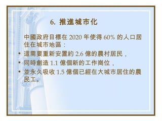 6. 推進城市化
中國政府目標在 2020 年使得 60% 的人口居
住在城市地區：
• 這需要重新安置約 2.6 億的農村居民，
• 同時創造 1.1 億個新的工作崗位，
• 並永久吸收 1.5 億個已經在大城市居住的農
民工。
 