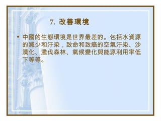 7. 改善環境
• 中國的生態環境是世界最差的。包括水資源
的減少和汙染，致命和致癌的空氣汙染、沙
漠化、濫伐森林、氣候變化與能源利用率低
下等等。
 