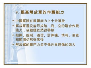 9. 提高解放軍的作戰能力
• 中國軍隊在軟體能力上十分落後
• 解放軍還沒能形成陸、海、空的聯合作戰
能力，後勤鏈依然很零散
• 指揮、控制、通信、計算機、情報、偵查
和監測仍然很落後
• 解放軍的戰鬥力並不像外界想像的強大
 