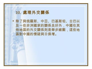 10. 處理外交關係
• 除了與俄羅斯、中亞、巴基斯坦、古巴以
及一些非洲國家的關係良好外，中國在其
他地區的外交關係則是舉步維艱，這些地
區對中國的懷疑與日俱增。
 