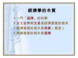 經濟學的本質
• 一門「選擇」的科學
• 分工合作與交易是經濟發展的根本
• 經濟發展的根本是商業（貿易）
• 商業發展的根本是道德
 