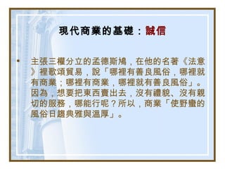 現代商業的基礎：誠信
• 主張三權分立的孟德斯鳩，在他的名著《法意
》裡歌頌貿易，說「哪裡有善良風俗，哪裡就
有商業；哪裡有商業，哪裡就有善良風俗」。
因為，想要把東西賣出去，沒有禮貌、沒有親
切的服務，哪能行呢？所以，商業「使野蠻的
風俗日趨典雅與溫厚」。
 