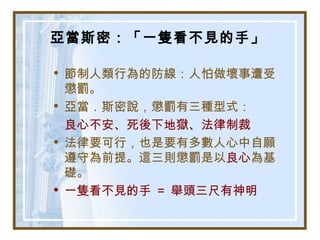 亞當斯密：「一隻看不見的手」
• 節制人類行為的防線：人怕做壞事遭受
懲罰。
• 亞當．斯密說，懲罰有三種型式：
良心不安、死後下地獄、法律制裁
• 法律要可行，也是要有多數人心中自願
遵守為前提。這三則懲罰是以良心為基
礎。
• 一隻看不見的手 ＝ 舉頭三尺有神明
 
