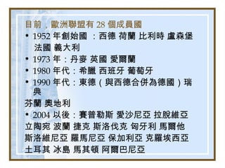 目前，歐洲聯盟有 28 個成員國
• 1952 年創始國 ：西德 荷蘭 比利時 盧森堡
法國 義大利
• 1973 年：丹麥 英國 愛爾蘭
• 1980 年代：希臘 西班牙 葡萄牙
• 1990 年代：東德（與西德合併為德國）瑞
典
芬蘭 奧地利
• 2004 以後：賽普勒斯 愛沙尼亞 拉脫維亞
立陶宛 波蘭 捷克 斯洛伐克 匈牙利 馬爾他
斯洛維尼亞 羅馬尼亞 保加利亞 克羅埃西亞
土耳其 冰島 馬其頓 阿爾巴尼亞
 