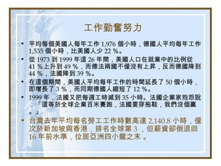 工作勤奮努力
• 平均每個美國人每年工作 1,976 個小時，德國人平均每年工作
1,535 個小時，比美國人少 22 ％。
• 從 1973 到 1999 年這 26 年間，美國人口在就業中的比例從
41 ％上升到 49 ％，而德法兩國不僅沒有上昇，反而德國降到
44 ％，法國降到 39 ％。
• 在這個期間，美國人平均每年工作的時間延長了 50 個小時，
即增長了 3 ％，而同期德國人縮短了 12 ％。
• 1999 年，法國又把每週工時減到 35 小時。法國企業家抱怨說
，「這等於全球企業百米賽跑，法國要穿拖鞋，我們沒個贏
。」
• 台灣去年平均每名勞工工作時數高達 2,140.8 小時，僅
次於新加坡與香港，排名全球第 3 ，但薪資卻倒退回
16 年前水準，位居亞洲四小龍之末 。
 
