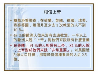 相信上帝
• 據蓋洛普調查，在荷蘭、英國、德國、瑞典、
丹麥等國，每個月至少去 1 次教堂的人不到
10 ％。
• 48 ％的歐洲人從來沒有去過教堂。一半以上
的歐洲人說「上帝」對他們來說沒有什麼意義
• 在美國， 91 ％的人相信有上帝， 82 ％的人說
，上帝對於他們來說「非常重要」。以美國近
3 億人口計算，那等於持這種看法的人近 2.5
億。
 