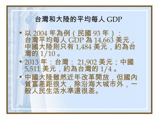 台灣和大陸的平均每人 GDP
• 以 2004 年為例（民國 93 年）：
台灣平均每人 GDP 為 14,663 美元，
中國大陸則只有 1,484 美元，約為台
灣的 1/10 。
• 2013 年：台灣： 21,902 美元；中國
5,511 美元，約為台灣的 1/4 。
• 中國大陸雖然近年改革開放，但國內
貧富差距很大，除沿海大城市外，一
般人民生活水準還很差。
 