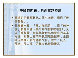 中國的問題：共產黨無神論
• 傳統的正教都教化人修心向善。相信「善
惡有報」。
• 共產黨本質：「暴力和謊言」，用「無神
論」斬斷中國人幾千年來對神的信仰，又
以「唯物論」當作認識世界和歷史的基本
方法，為暴力和鬥爭找到理論指導，全面
否定中國正統的傳統文化。確立「反天、
反地、反人性」的黨文化理論體系
 