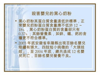 殺害嬰兒的黑心奶粉
• 黑心奶粉其蛋白質含量遠低於標準，正
常嬰兒奶粉蛋白質含量應不低於 12 ～
18﹪ ，黑心奶粉蛋白質的含量卻只有
0.37﹪ ；其餘營養素，如鋅、鐵、鈣的含
糧更不符合標準。
• 2003 年底安徽省阜陽縣出現百餘名嬰兒
陸續有頭大、四肢短小病徵的「大頭娃
娃」，至 2004 年底，總共造成 12 名嬰
兒死亡，百餘名嬰兒營養不良。
 