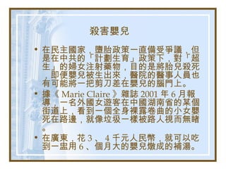 殺害嬰兒
• 在民主國家，墮胎政策一直備受爭議，但
是在中共的「計劃生育」政策下，對「超
生」的婦女注射藥物，目的是將胎兒殺死
，即便嬰兒被生出來，醫院的醫事人員也
有可能將一把剪刀差在嬰兒的腦門上。
• 據《 Marie Claire 》雜誌 2001 年 6 月報
導，一名外國女遊客在中國湖南省的某個
街道上，看到一個全身裸露卷曲的小女嬰
死在路邊，就像垃圾一樣被路人視而無睹
。
• 在廣東，花 3 、 4 千元人民幣，就可以吃
到一盅用 6 、個月大的嬰兒燉成的補湯。
 