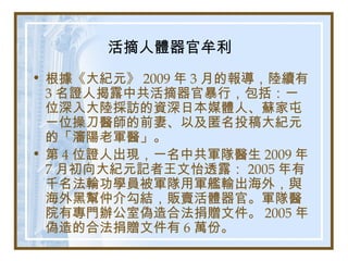 活摘人體器官牟利
• 根據《大紀元》 2009 年 3 月的報導，陸續有
3 名證人揭露中共活摘器官暴行，包括：一
位深入大陸採訪的資深日本媒體人、蘇家屯
一位操刀醫師的前妻、以及匿名投稿大紀元
的「瀋陽老軍醫」。
• 第 4 位證人出現，一名中共軍隊醫生 2009 年
7 月初向大紀元記者王文怡透露： 2005 年有
千名法輪功學員被軍隊用軍艦輸出海外，與
海外黑幫仲介勾結，販賣活體器官。軍隊醫
院有專門辦公室偽造合法捐贈文件。 2005 年
偽造的合法捐贈文件有 6 萬份。
 