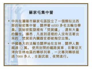 蘇家屯集中營
• 中共在瀋陽市蘇家屯區設立了一個類似法西
斯的秘密集中營，關押著 6000 多名法輪功學
員。該秘密監獄裡有「焚屍爐」，還有大量
的醫生。據悉，凡進到這裡的人沒有活著出
來的，焚屍前內臟器官都被掏空出售。
• 中國最大的法輪功關押地在吉林，關押人數
超過 12 萬。 使用封閉的鐵路貨車，目擊從天
津向吉林地區的轉移列車，一次專列轉移超
過 7000 多人，全副武裝，夜間進行。
 