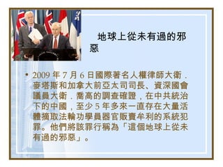 地球上從未有過的邪
惡
• 2009 年 7 月 6 日國際著名人權律師大衛．
麥塔斯和加拿大前亞太司司長、資深國會
議員大衛．喬高的調查確證，在中共統治
下的中國，至少 5 年多來一直存在大量活
體摘取法輪功學員器官販賣牟利的系統犯
罪。他們將該罪行稱為「這個地球上從未
有過的邪惡」。
 