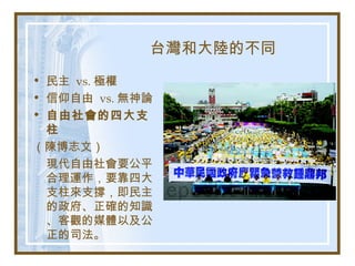 台灣和大陸的不同
• 民主 vs. 極權
• 信仰自由 vs. 無神論
• 自由社會的四大支
柱
（陳博志文）
現代自由社會要公平
合理運作，要靠四大
支柱來支撐，即民主
的政府、正確的知識
、客觀的媒體以及公
正的司法。
 