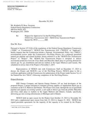 NEXUS GAS TRANSMISSION, LLC
5400 Westheimer Ct.
Houston, TX 77056 43215
December 30, 2014
Ms. Kimberly D. Bose, Secretary
Federal Energy Regulatory Commission
888 First Street, N.E.
Washington, D.C. 20426
Re: Request for Approval to Use the Pre-Filing Process
NEXUS Gas Transmission, LLC – NEXUS Gas Transmission Project
Docket No. PF15-_______-000
Dear Ms. Bose:
Pursuant to Section 157.21(b) of the regulations of the Federal Energy Regulatory Commission
(“FERC” or “Commission”),1
NEXUS Gas Transmission, LLC (“NEXUS” or “Applicant”)
hereby requests that the Commission initiate a National Environmental Policy Act (“NEPA”)
environmental review under the Commission’s Pre-Filing Process for a proposed greenfield
natural gas pipeline and related facilities, herein referred to as the “NEXUS Gas Transmission
Project” or “Project.” The NEXUS Gas Transmission Project is designed to deliver
incremental production from the Utica Shale and Marcellus Shale plays to growing demand for
natural gas by gas distribution and end use markets in the Upper Midwest and Canada. The
scheduled in-service date of the Project is November 1, 2017.
Representatives of NEXUS met with Commission Staff on December 17, 2014 to
discuss the Project and NEXUS’s use of the Pre-Filing Process. NEXUS plans to file a
certificate application with the Commission for authorization of the Project under Section 7(c) of
the Natural Gas Act (“NGA”) following completion of the Pre-Filing Process.
Project Overview
DTE Energy Company and Spectra Energy Partners, LP are lead developers of the
proposed Project, a project designed to transport growing supplies of Appalachian Basin gas to
customers in the U.S. Midwest and Ontario. The Project will create, through the use of greenfield
pipeline and capacity on existing systems, a new path to deliver gas from the prolific Marcellus
and Utica shale plays to markets in the Upper Midwest and Ontario, Canada, specifically
delivering gas into existing infrastructure in Michigan and in Ontario.
NEXUS held an open season for the Project from October 15, 2012 to November 30,
2012 and a supplemental open season from July 23, 2014 to August 21, 2014. NEXUS has
signed precedent agreements for the majority of the capacity to be created by the Project.
1
18 C.F.R. § 157.21(b) (2014).
20141230-5313 FERC PDF (Unofficial) 12/30/2014 1:24:30 PM
 