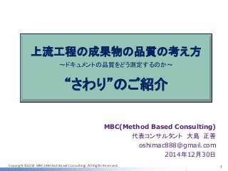 Copyright ©2014 MBC (Method Based Consulting) All Rights Reserved.
上流工程の成果物の品質の考え方
～ドキュメントの品質をどう測定するのか～
“さわり”のご紹介
MBC(Method Based Consulting)
代表コンサルタント 大島 正善
oshimac888@gmail.com
2014年12月30日
1
 