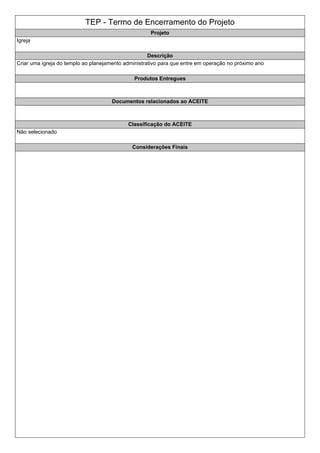 TEP - Termo de Encerramento do Projeto
Projeto
Igreja
Descrição
Criar uma igreja do templo ao planejamento administrativo para que entre em operação no próximo ano
Produtos Entregues
Documentos relacionados ao ACEITE
Classificação do ACEITE
Não selecionado
Considerações Finais
 
