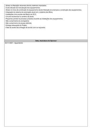 - Atraso na liberação aduaneira devido materiais importados;
- Custo elevado de manutenção dos equipamentos;
- Atraso no inicio da construção do equipamento devido liberação do sinal para a construção dos equipamentos;
- Integração do sistema de automação atual com o sistema dos filtros;
- Instalações civis prontas até Março de 2015;
- Chuvas excessivas no canteiro de obras;
- Pequenas parada na processo produtivo durante as instalações dos equipamentos;
- Não cumprimento do cronograma;
- Não cumprimento do escopo definido;
- Entrega antecipada do Projeto;
- Falta de aceite das entregas de acordo com os requisitos;
Data, Assinatura do Sponsor
30/11/-0001 - Aguardando
 