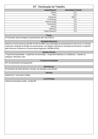 DT - Declaração de Trabalho
Especificação Quantidade Unidade
Ciclone 3 un
Filtro 3 un
Tubulaç ão 600 m
I/O checking 1 un
Teste de Carga 1 un
Treinamento 1 un
Startup 1 un
Handover 1 un
Projeto Executivo 1 un
Prazos
O Fornecedor deverá entregar os equipamentos até o dia 01/06/15
Qualidade Requirida
Atender as normas técnicas pela NB-10/1978 da ABNT para velocidades de escoamento em dutos de ar e o principio
usado para ventilação de diluição de contaminantes, com relação a aberturas e colocação de exaustores, é sugerido
pela (American Conference of Governmental Hygienists), NORMA ACGIH.
Suporte Técnico
1 Engenheiro Especialista; 1 engenheiro de automação, 1 Engenheiro Mecânico e 6 soldadores, 1 inspetor de
soldagem e Montador Lider.
Treinamento Desejado
50 h de treinamento do Equipamento
Nivel Serviço
Fornecimento de dados técnicos, manuais de operação e manutenção.
Garantia
Garantia por 1 anos após o statup.
Local Entrega
Fabricas de Cervejas Jundiaí - Jundiaí-SP
 