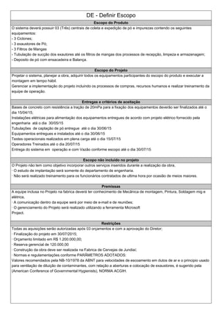 DE - Definir Escopo
Escopo do Produto
O sistema deverá possuir 03 (Três) centrais de coleta e expedição de pó e impurezas contendo os seguintes
equipamentos:
- 3 Ciclones;
- 3 exaustores de Pó;
- 3 Filtros de Mangas
- Tubulação de sucção dos exautores até os filtros de mangas dos processos de recepção, limpeza e armazenagem;
- Deposito de pó com ensacadeira e Balança.
Escopo do Projeto
Projetar o sistema, planejar a obra, adquirir todos os equipamentos participantes do escopo do produto e executar a
montagem em tempo hábil.
Gerenciar a implementação do projeto incluindo os processos de compras, recursos humanos e realizar treinamento da
equipe de operação.
Entregas e critérios de aceitação
Bases de concreto com resistência a tração de 20mPa para a fixação dos equipamentos deverão ser finalizados até o
dia 15/04/15;
Instalações elétricas para alimentação dos equipamentos entregues de acordo com projeto elétrico fornecido pela
engenharia atá o dia 30/05/15
Tubulações de captação de pó entregue até o dia 30/06/15
Equipamentos entregues e instalados até o dia 30/06/15
Testes operacionais realizados em plena carga até o dia 15/07/15
Operadores Treinados até o dia 20/07/15
Entrega do sistema em operação e com Vazão conforme escopo até o dia 30/07/15
Escopo não incluído no projeto
O Projeto não tem como objetivo incorporar outros serviços inseridos durante a realização da obra,
· O estudo de implantação será somente do departamento de engenharia.
· Não será realizado treinamento para os funcionários contratados de ultima hora por ocasião de meios maiores.
Premissas
A equipe inclusa no Projeto na fabrica deverá ter conhecimento de Mecânica de montagem, Pintura, Soldagem mig e
elétrica,
· A comunicação dentro da equipe será por meio de e-mail e de reuniões;
· O gerenciamento do Projeto será realizado utilizando a ferramenta Microsoft
Project.
Restrições
Todas as aquisições serão autorizadas após 03 orçamentos e com a aprovação do Diretor;
· Finalização do projeto em 30/07/2015;
· Orçamento limitado em R$ 1.200.000,00;
· Reserva gerencial de 120.000,00
· Construção da obra deve ser realizada na Fabrica de Cervejas de Jundiaí;
· Normas e regulamentações conforme PARÂMETROS ADOTADOS:
Valores recomendados pela NB-10/1978 da ABNT para velocidades de escoamento em dutos de ar e o principio usado
para ventilação de diluição de contaminantes, com relação a aberturas e colocação de exaustores, é sugerido pela
(American Conference of Governmental Hygienists), NORMA ACGIH.
 