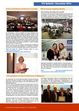 ICV Bulletin | December 2014
2nd Controlling Conference Croatia
On November 5, 2014 in Zagreb the 2nd Controller Con-
gress was held, organized again by Jasmina (Head of the
ICV work group Croatia) and Renato Očko, owners of the
company Kontroling Kognosko. About 200 participants atten-
ded the high-profile event at the Sheraton Hotel in Zagreb.
Thanks to her tireless organization work Jasmina Očko had
won many foreign speakers, who brought the Croatian colle-
agues their vision of innovative controlling - mostly in English
and translated simultaneously.
Overall, it was a very successful, internationally established
event which showed the potential of controlling in Europe.
Thanks to Jasmina and Renato Očko for their commitment!
Read the whole Dr. Herwig Friedag’s report at: http://
www.controllerverein.com/
International_Controlling_Croatia.167304.html.
On December 5-6, at the Moscow State Technical University
Baumann prominent experts of the International Controller
Association (ICV) were guests of the 5th International Con-
trolling Conference.
Prof. Dr. Heimo Losbichler, Deputy ICV-Chairman and Chair-
man of the International Group of Controlling (IGC), spoke at
the beginning about the controller-model of the ICV and the
IGC. Then Prof. Dr. Utz Schäffer, member of the ICV Board
of Trustees, introduced current and future issues of the con-
troller in the German-speaking countries. The third ICV
speaker was member of the ICV Board of Trustees Dr. Hen-
drik Vater, head of the ICV expert work group Working Capi-
tal Management, who held a lecture on "WCM & Controlling".
Special occasion for this year's symposium at the University
Baumann was the 85-year anniversary of the Chair
"Business Economics & Production Organization" led by
Prof. Dr. Sergey Falko, Chairman of the Russian
© International Controller Association ICV | Poznań Office
HR controlling- Hire better than yourself!
Employees are the heart of every company and the base of
its success. For that reason, WG Serbia organized the 17th
ICV Serbia meeting with theme „HR controlling“. Meeting
with 50 participants was organized on November 20, 2014.
Although controlling is usually linked to financial goals, in
the last twenty years, companies are increasingly turning to
the other objectives, like: customers, processes, and peo-
ple. The focus of the meeting was on the goals of human
resources (people).
More: http://www.controllerverein.com/
International_Controlling_Serbia.168133.html
Controllers Association. With the congratulation letter the
ICV guests expressed "thanks and appreciation for the
achievements in the dissemination, implementation and
development of management accounting in Russia accord-
ing to the principles of the ICV and the IGC".
Work group meeting Serbia
ICV speakers at the Conference in Moscow
 