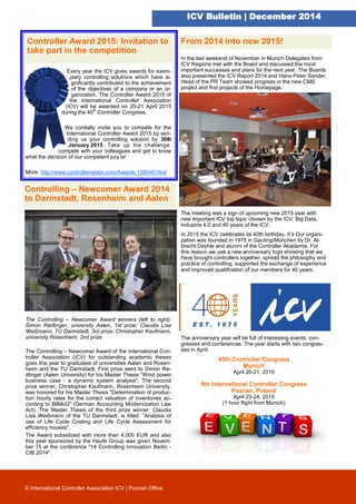 ICV Bulletin | December 2014
Controlling – Newcomer Award 2014
to Darmstadt, Rosenheim and Aalen
Every year the ICV gives awards for exem-
plary controlling solutions which have si-
gnificantly contributed to the achievement
of the objectives of a company or an or-
ganization. The Controller Award 2015 of
the International Controller Association
(ICV) will be awarded on 20-21 April 2015
during the 40th
Controller Congress.
We cordially invite you to compete for the
International Controller Award 2015 by sen-
ding us your controlling solution by 30th
January 2015. Take up the challenge:
compete with your colleagues and get to know
what the decision of our competent jury is!
More: http://www.controllerverein.com/Awards.158549.html
The Controlling – Newcomer Award winners (left to right):
Simon Redlinger, university Aalen, 1st prize; Claudia Lisa
Weißmann, TU Darmstadt, 3rd prize; Christopher Kaufmann,
university Rosenheim, 2nd prize.
The Controlling – Newcomer Award of the International Con-
troller Association (ICV) for outstanding academic theses
goes this year to graduates of universities Aalen and Rosen-
heim and the TU Darmstadt. First prize went to Simon Re-
dlinger (Aalen University) for his Master Thesis “Wind power
business case - a dynamic system analysis". The second
prize winner, Christopher Kaufmann, Rosenheim University,
was honored for his Master Thesis "Determination of produc-
tion hourly rates for the correct valuation of inventories ac-
cording to BilMoG" (German Accounting Modernization Law
Act). The Master Thesis of the third prize winner, Claudia
Lisa Weißmann of the TU Darmstadt, is titled: "Analysis of
use of Life Cycle Costing and Life Cycle Assessment for
efficiency houses".
The Award subsidized with more than 4,000 EUR and also
this year sponsored by the Haufe Group was given Novem-
ber 15 at the conference "14 Controlling Innovation Berlin -
CIB 2014".
© International Controller Association ICV | Poznań Office
In the last weekend of November in Munich Delegates from
ICV Regions met with the Board and discussed the most
important successes and plans for the next year. The Boards
also presented the ICV Report 2014 and Hans-Peter Sander,
Head of the PR Team showed progress in the new CMS
project and first projects of the Homepage.
The meeting was a sign of upcoming new 2015 year with
new important ICV top topic chosen by the ICV: Big Data,
Industrie 4.0 and 40 years of the ICV.
In 2015 the ICV celebrates its 40th birthday. It’s Our organi-
zation was founded in 1975 in Gauting/München by Dr. Al-
brecht Deyhle and alumni of the Controller Akademie. For
this reason we use a new anniversary logo showing that we
have brought controllers together, spread the philosophy and
practice of controlling, supported the exchange of experience
and improved qualification of our members for 40 years.
The anniversary year will be full of interesting events: con-
gresses and conferences. The year starts with two congres-
ses in April:
40th Controller Congress
Munich
April 20-21, 2015
9th International Controller Congress
Poznan, Poland
April 23-24, 2015
(1 hour flight from Munich)
Controller Award 2015: Invitation to
take part in the competition
From 2014 into new 2015!
 