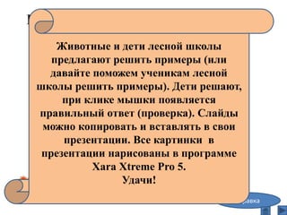 Примеры на сложение и вычитание
в пределах десяти,
или «Лесная школа»
7-2= 5
справка
Животные и дети лесной школы
предлагают решить примеры (или
давайте поможем ученикам лесной
школы решить примеры). Дети решают,
при клике мышки появляется
правильный ответ (проверка). Слайды
можно копировать и вставлять в свои
презентации. Все картинки в
презентации нарисованы в программе
Xara Xtreme Pro 5.
Удачи!
 