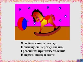 Я люблю свою лошадку,
Причешу ей шёрстку гладко,
Гребешком приглажу хвостик
И верхом поеду в гости.
 