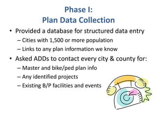 Phase I: 
Plan Data Collection 
• Provided a database for structured data entry 
– Cities with 1,500 or more population 
– Links to any plan information we know 
• Asked ADDs to contact every city & county for: 
– Master and bike/ped plan info 
– Any identified projects 
– Existing B/P facilities and events 
 