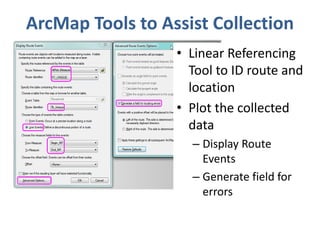 ArcMap Tools to Assist Collection 
• Linear Referencing 
Tool to ID route and 
location 
• Plot the collected 
data 
– Display Route 
Events 
– Generate field for 
errors 
 