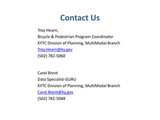 Contact Us 
Troy Hearn, 
Bicycle & Pedestrian Program Coordinator 
KYTC Division of Planning, MultiModal Branch 
Troy.Hearn@ky.gov 
(502) 782-5060 
Carol Brent 
Data Specialist-GURU 
KYTC Division of Planning, MultiModal Branch 
Carol.Brent@ky.gov 
(502) 782-5048 
