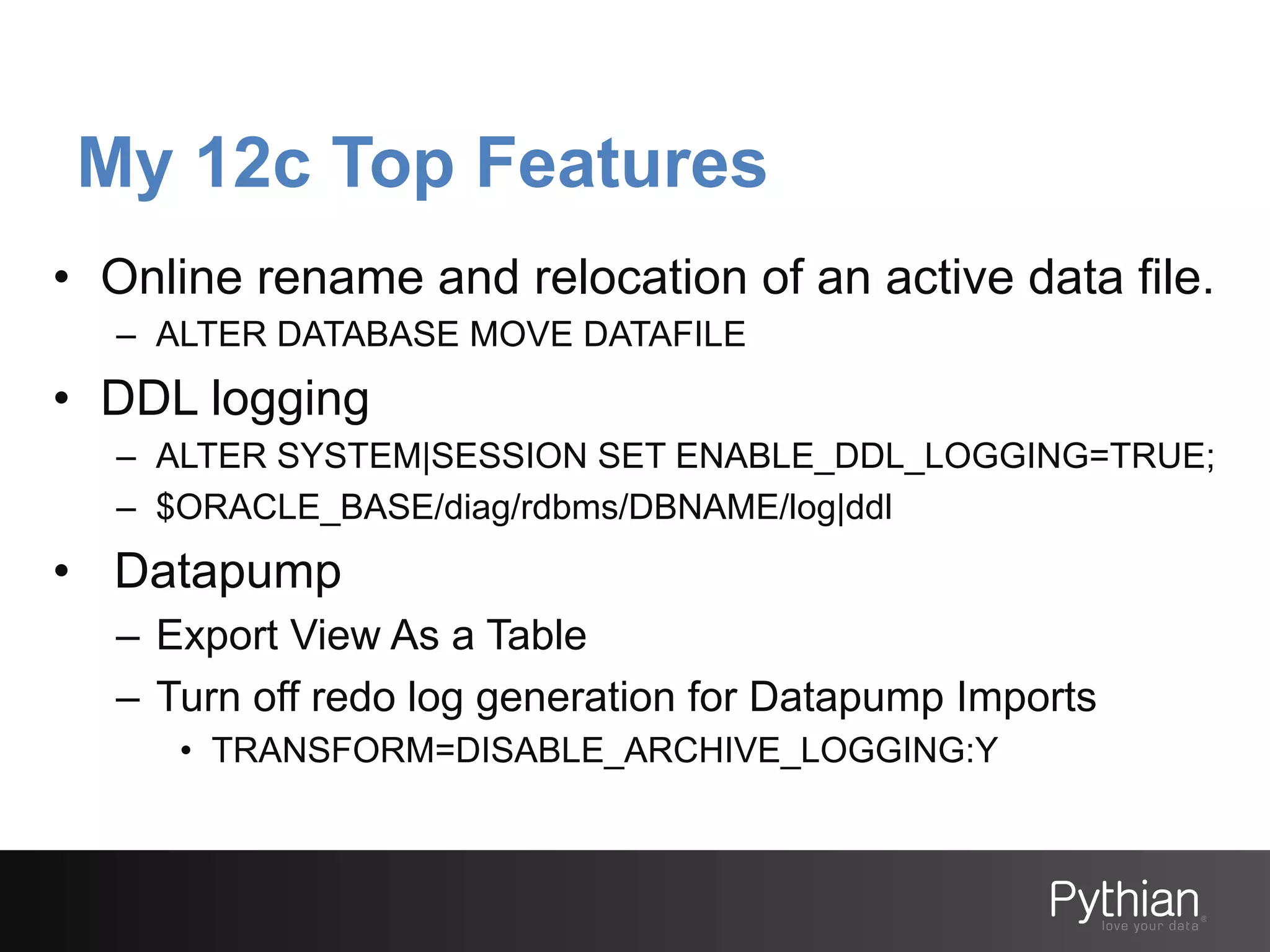 My 12c Top Features
•  Online rename and relocation of an active data file.
–  ALTER DATABASE MOVE DATAFILE

•  DDL logging
–  ALTER SYSTEM|SESSION SET ENABLE_DDL_LOGGING=TRUE;
–  $ORACLE_BASE/diag/rdbms/DBNAME/log|ddl

•  Datapump
–  Export View As a Table
–  Turn off redo log generation for Datapump Imports
•  TRANSFORM=DISABLE_ARCHIVE_LOGGING:Y

 