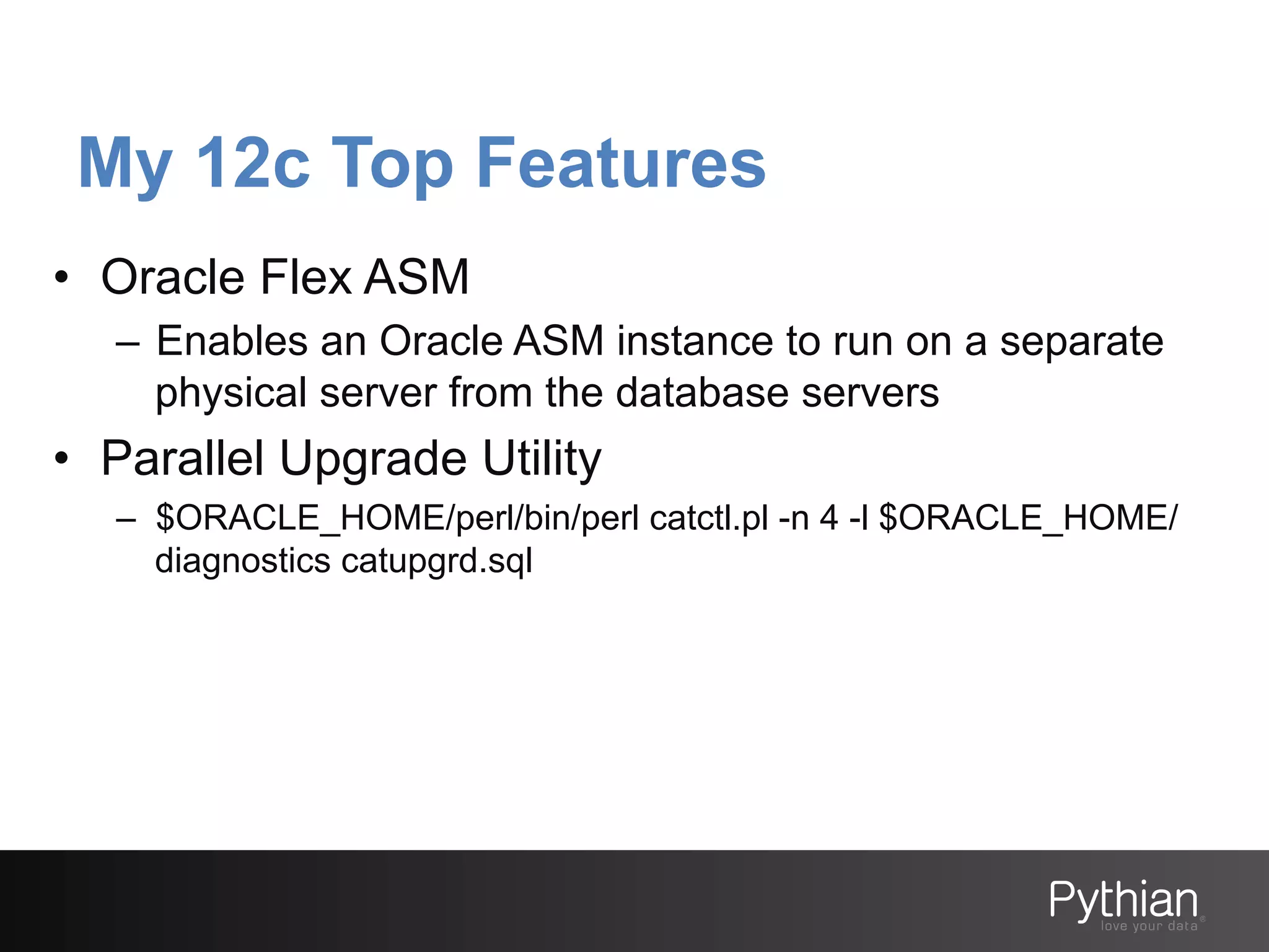 My 12c Top Features
•  Oracle Flex ASM
–  Enables an Oracle ASM instance to run on a separate
physical server from the database servers

•  Parallel Upgrade Utility
–  $ORACLE_HOME/perl/bin/perl catctl.pl -n 4 -l $ORACLE_HOME/
diagnostics catupgrd.sql

 