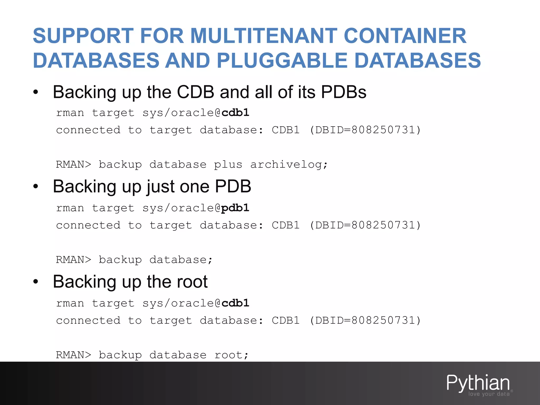 SUPPORT FOR MULTITENANT CONTAINER
DATABASES AND PLUGGABLE DATABASES
•  Backing up the CDB and all of its PDBs
rman target sys/oracle@cdb1
connected to target database: CDB1 (DBID=808250731)
RMAN> backup database plus archivelog;

•  Backing up just one PDB
rman target sys/oracle@pdb1
connected to target database: CDB1 (DBID=808250731)
RMAN> backup database;

•  Backing up the root
rman target sys/oracle@cdb1
connected to target database: CDB1 (DBID=808250731)
RMAN> backup database root;

 