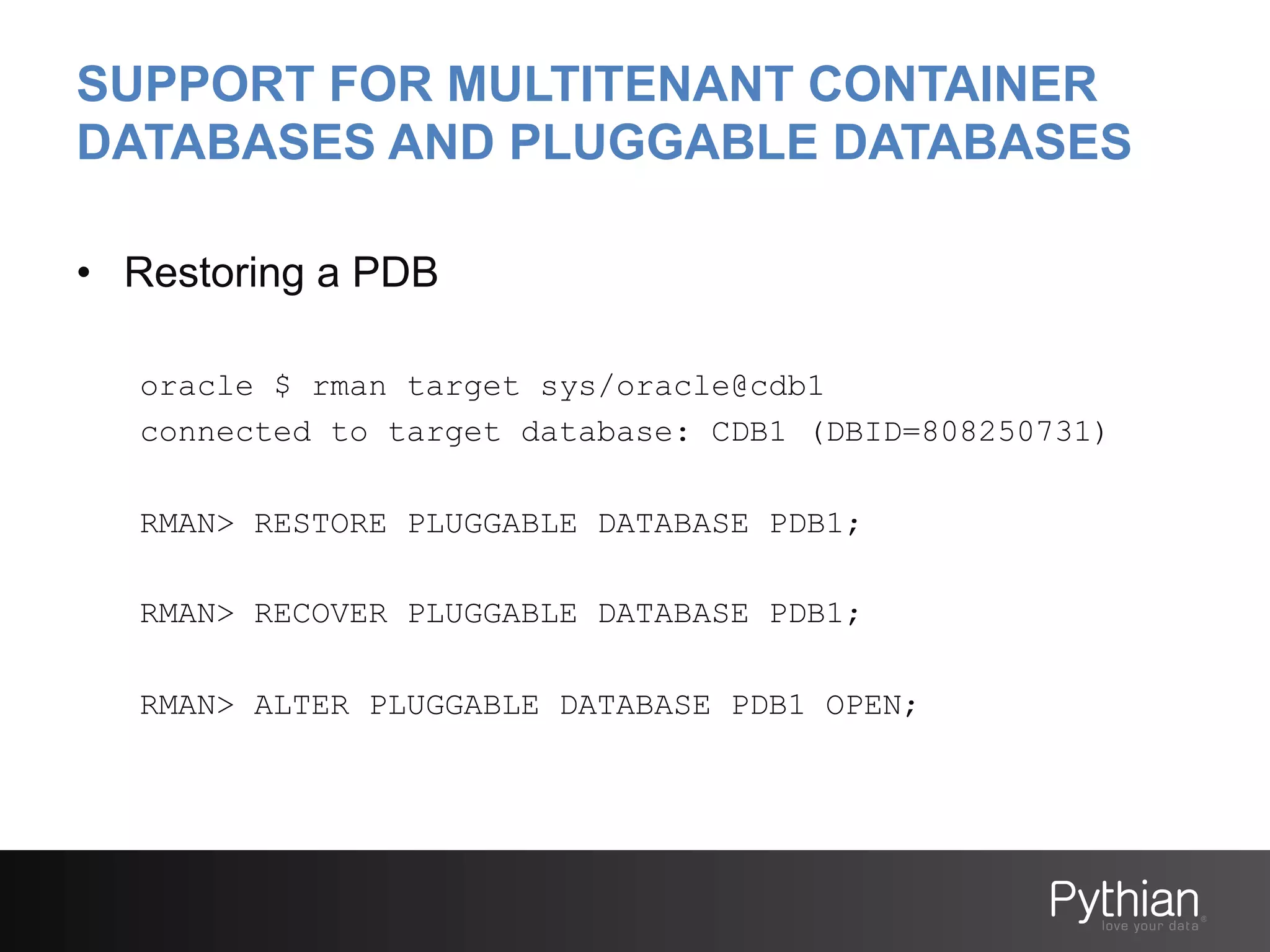 SUPPORT FOR MULTITENANT CONTAINER
DATABASES AND PLUGGABLE DATABASES
•  Restoring a PDB
oracle $ rman target sys/oracle@cdb1
connected to target database: CDB1 (DBID=808250731)
RMAN> RESTORE PLUGGABLE DATABASE PDB1;
RMAN> RECOVER PLUGGABLE DATABASE PDB1;
RMAN> ALTER PLUGGABLE DATABASE PDB1 OPEN;

 
