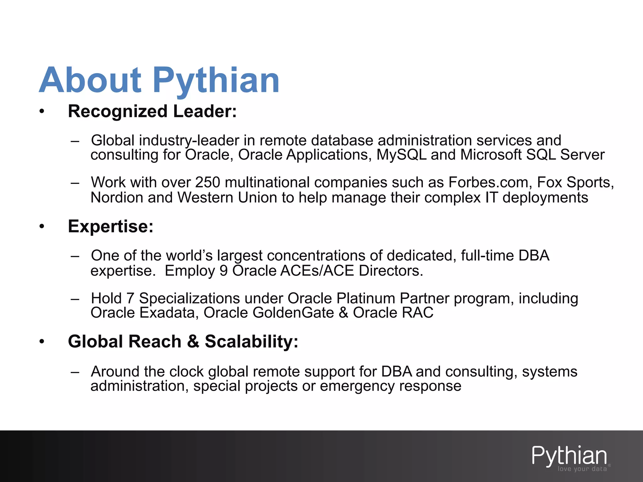 About Pythian
• 

Recognized Leader:
–  Global industry-leader in remote database administration services and
consulting for Oracle, Oracle Applications, MySQL and Microsoft SQL Server
–  Work with over 250 multinational companies such as Forbes.com, Fox Sports,
Nordion and Western Union to help manage their complex IT deployments

• 

Expertise:
–  One of the world’s largest concentrations of dedicated, full-time DBA
expertise. Employ 9 Oracle ACEs/ACE Directors.
–  Hold 7 Specializations under Oracle Platinum Partner program, including
Oracle Exadata, Oracle GoldenGate & Oracle RAC

• 

Global Reach & Scalability:
–  Around the clock global remote support for DBA and consulting, systems
administration, special projects or emergency response

 