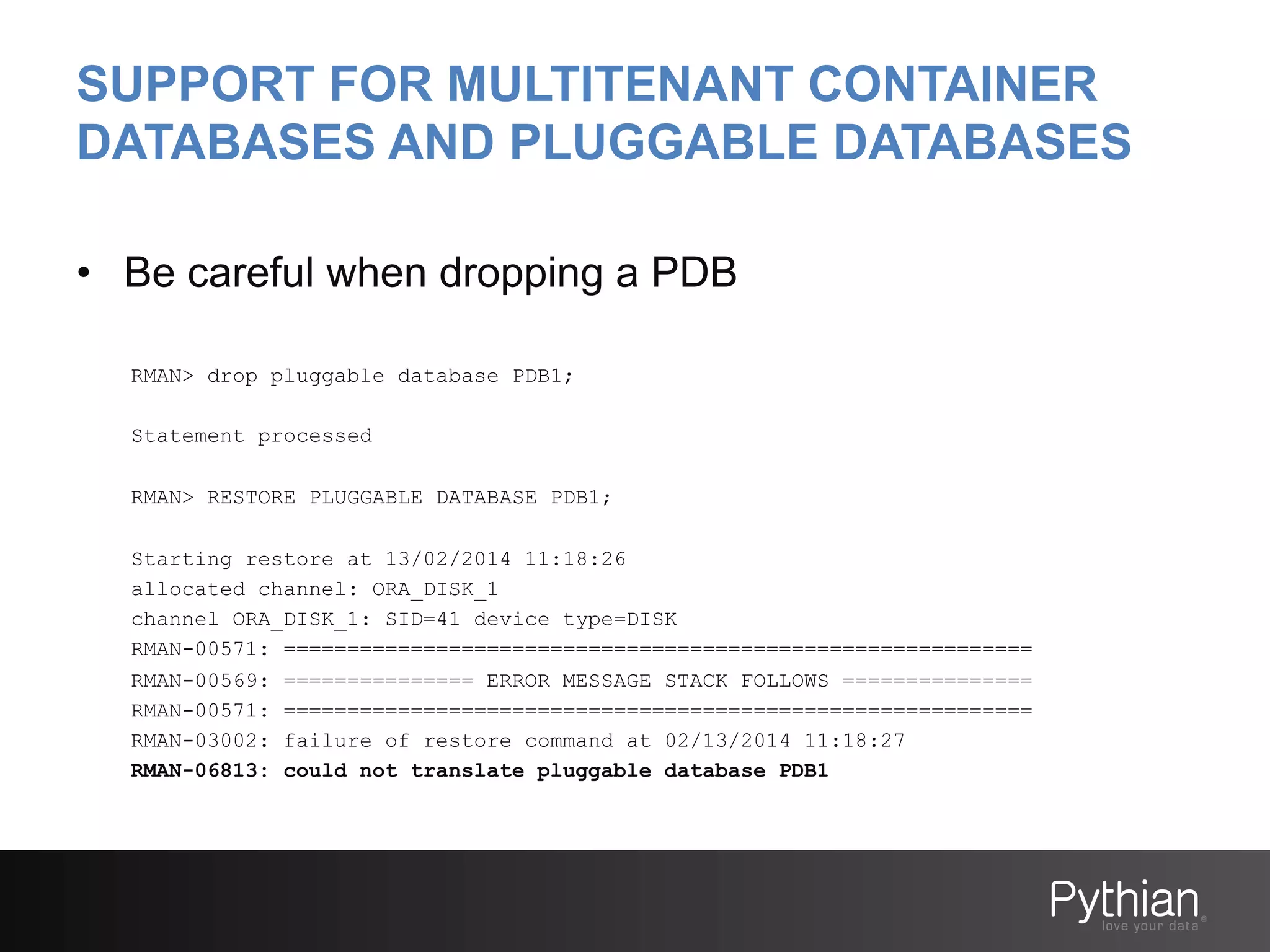 SUPPORT FOR MULTITENANT CONTAINER
DATABASES AND PLUGGABLE DATABASES
•  Be careful when dropping a PDB
RMAN> drop pluggable database PDB1;
Statement processed
RMAN> RESTORE PLUGGABLE DATABASE PDB1;
Starting restore at 13/02/2014 11:18:26
allocated channel: ORA_DISK_1
channel ORA_DISK_1: SID=41 device type=DISK
RMAN-00571: ===========================================================
RMAN-00569: =============== ERROR MESSAGE STACK FOLLOWS ===============
RMAN-00571: ===========================================================
RMAN-03002: failure of restore command at 02/13/2014 11:18:27
RMAN-06813: could not translate pluggable database PDB1

 