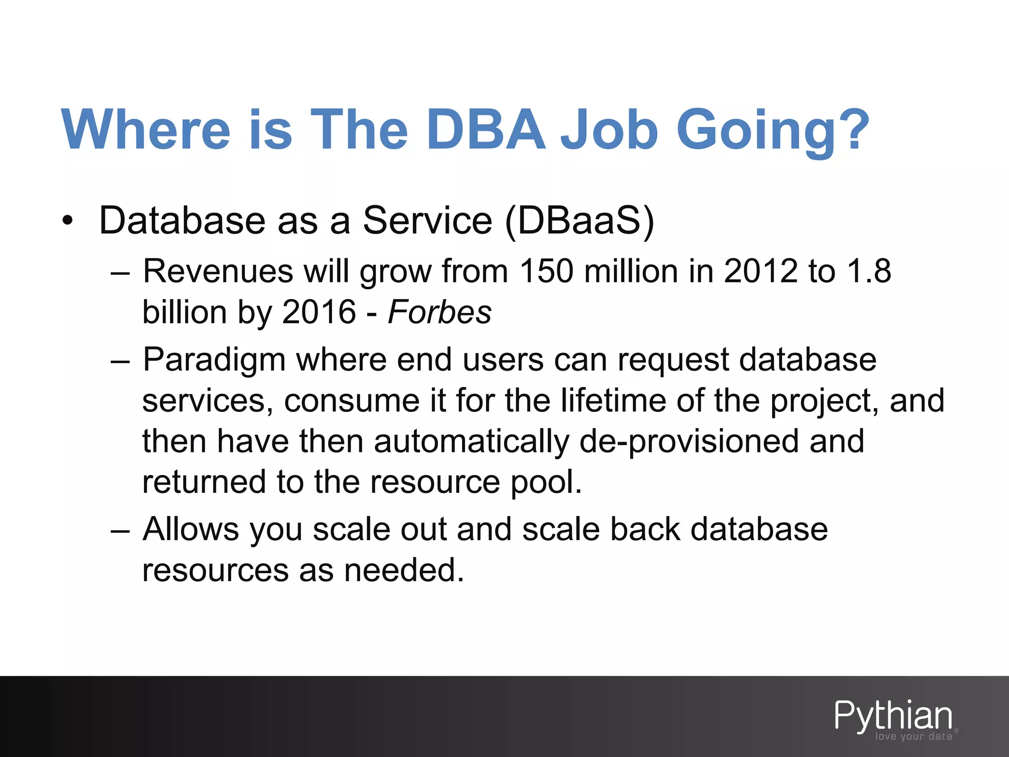 Where is The DBA Job Going?
•  Database as a Service (DBaaS)
–  Revenues will grow from 150 million in 2012 to 1.8
billion by 2016 - Forbes
–  Paradigm where end users can request database
services, consume it for the lifetime of the project, and
then have then automatically de-provisioned and
returned to the resource pool.
–  Allows you scale out and scale back database
resources as needed.

 