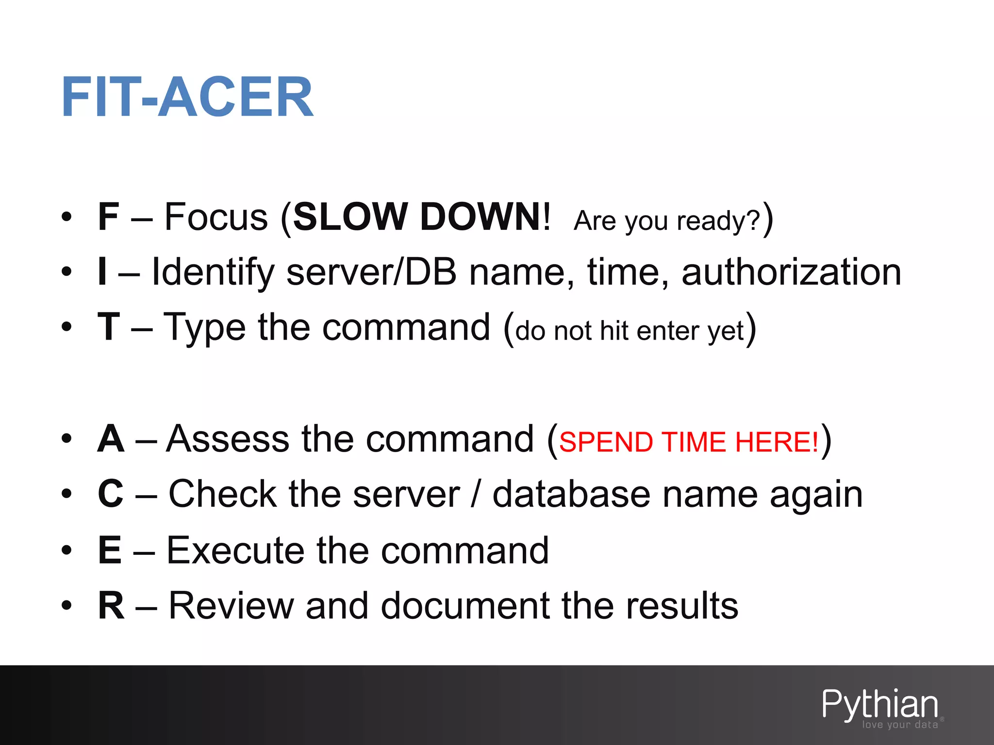 FIT-ACER
•  F – Focus (SLOW DOWN! Are you ready?)
•  I – Identify server/DB name, time, authorization
•  T – Type the command (do not hit enter yet)
• 
• 
• 
• 

A – Assess the command (SPEND TIME HERE!)
C – Check the server / database name again
E – Execute the command
R – Review and document the results

 