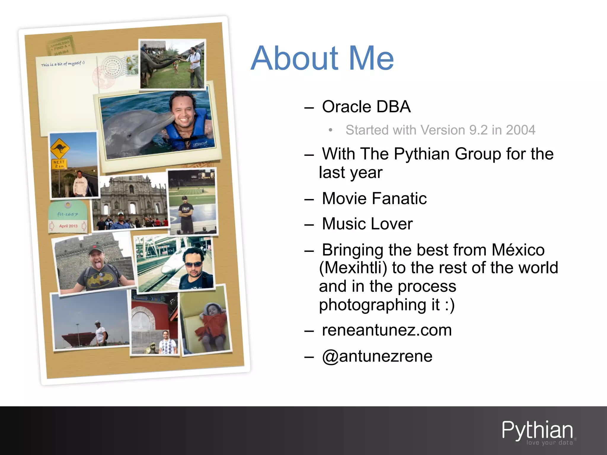 About Me
–  Oracle DBA
•  Started with Version 9.2 in 2004

–  With The Pythian Group for the
last year
–  Movie Fanatic
–  Music Lover
–  Bringing the best from México
(Mexihtli) to the rest of the world
and in the process
photographing it :)
–  reneantunez.com
–  @antunezrene

 