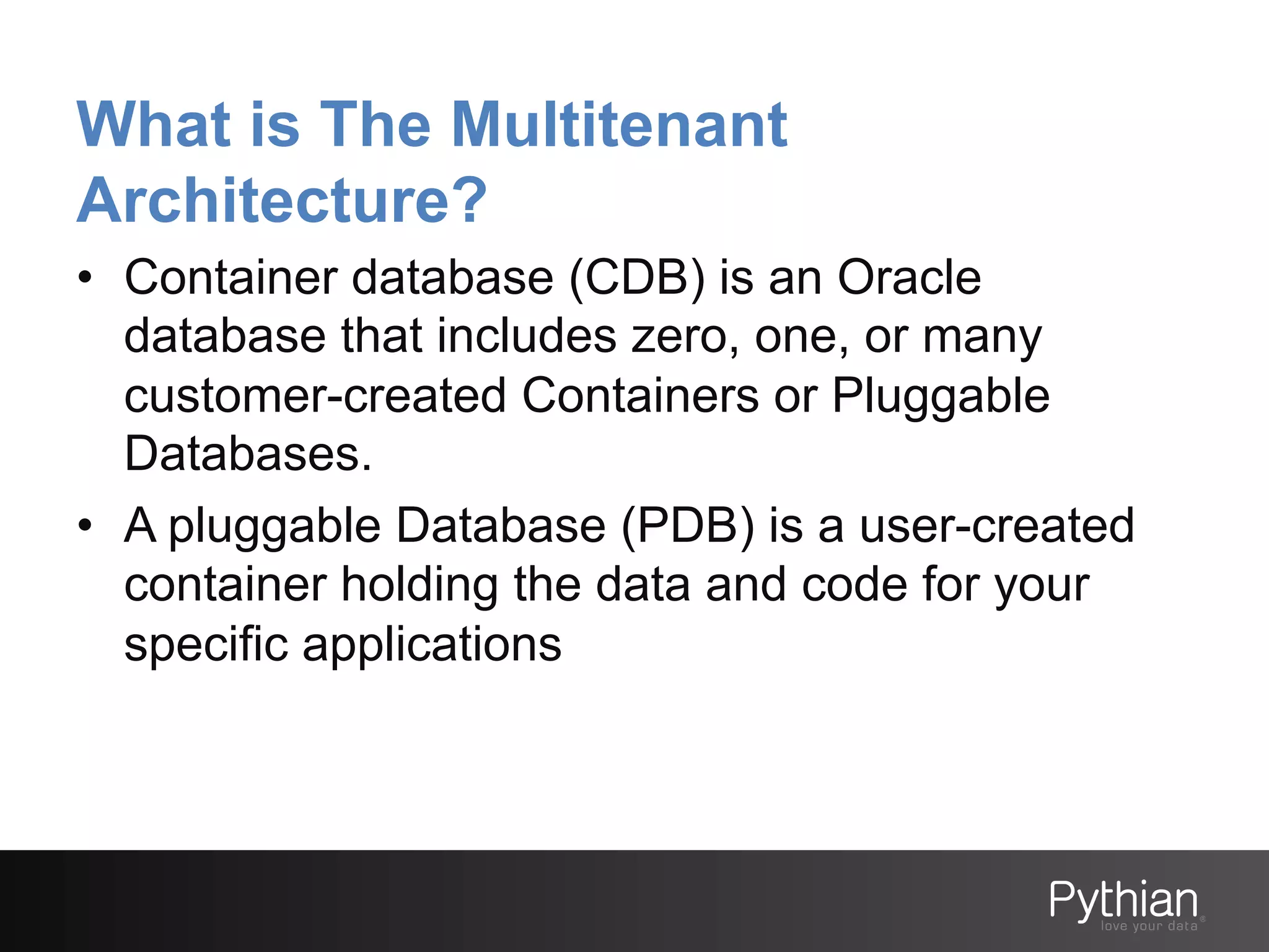 What is The Multitenant
Architecture?
•  Container database (CDB) is an Oracle
database that includes zero, one, or many
customer-created Containers or Pluggable
Databases.
•  A pluggable Database (PDB) is a user-created
container holding the data and code for your
specific applications

 