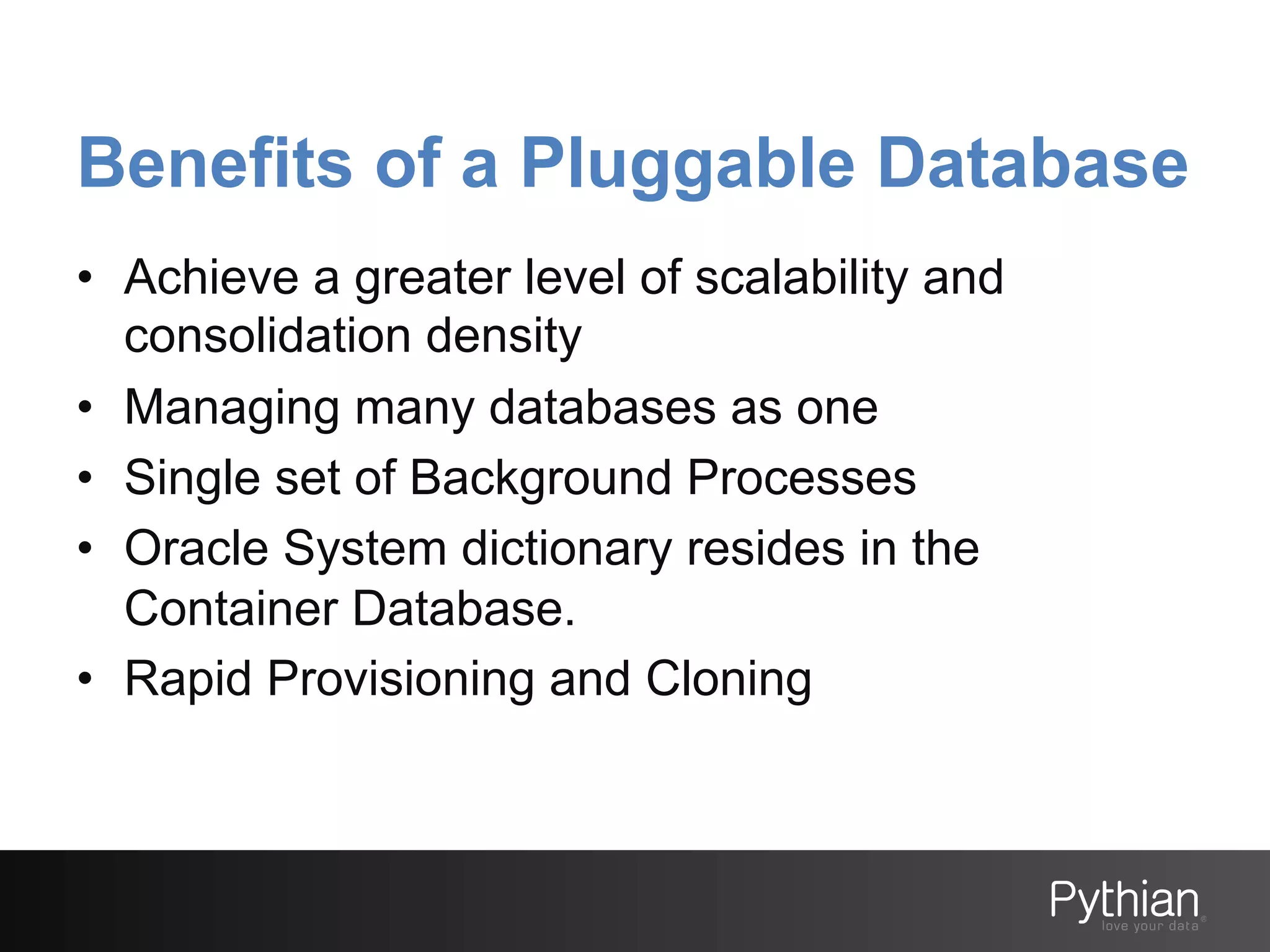 Benefits of a Pluggable Database
•  Achieve a greater level of scalability and
consolidation density
•  Managing many databases as one
•  Single set of Background Processes
•  Oracle System dictionary resides in the
Container Database.
•  Rapid Provisioning and Cloning

 
