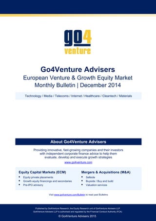 Go4Venture Advisers LLP is authorised and regulated by the Financial Conduct Authority (FCA)Published by Go4Venture Research, the Equity Research unit of Go4Venture Advisers LLP
Go4Venture Advisers LLP is authorised and regulated by the Financial Conduct Authority (FCA)
© Go4Venture Advisers 2015
Go4Venture Advisers
European Venture & Growth Equity Market
Monthly Bulletin | December 2014
Technology / Media / Telecoms / Internet / Healthcare / Cleantech / Materials
About Go4Venture Advisers
Providing innovative, fast-growing companies and their investors
with independent corporate finance advice to help them
evaluate, develop and execute growth strategies
www.go4venture.com
Equity Capital Markets (ECM)
 Equity private placements
 Growth equity financings and secondaries
 Pre-IPO advisory
Mergers & Acquisitions (M&A)
 Sellside
 Buyside / Buy and build
 Valuation services
Visit www.go4venture.com/Bulletin to read past Bulletins
 